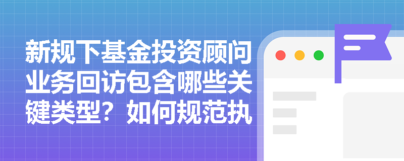 新规下基金投资顾问业务回访包含哪些关键类型？如何规范执行？