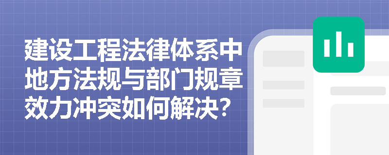 建设工程法律体系中地方法规与部门规章效力冲突如何解决？施工企业该如何应对？