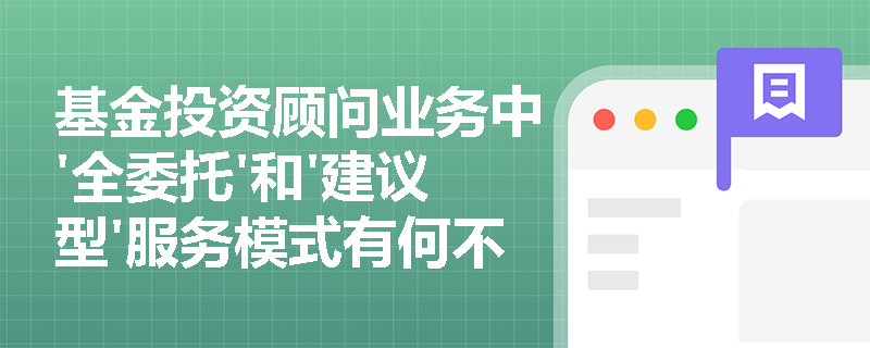 基金投资顾问业务中'全委托'和'建议型'服务模式有何不同?投资者应如何选择? 基金投资顾问业务中'全委托'和'建议型'服务模式有何不同?投资者应如何选择?