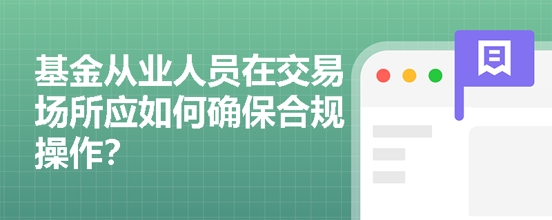 基金从业人员在交易场所应如何确保合规操作? 基金从业人员在交易场所应如何确保合规操作?
