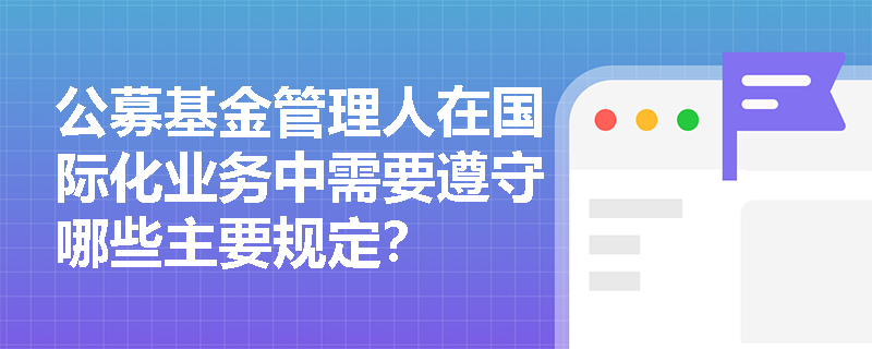 公募基金管理人在国际化业务中需要遵守哪些主要规定? 公募基金管理人在国际化业务中需要遵守哪些主要规定?