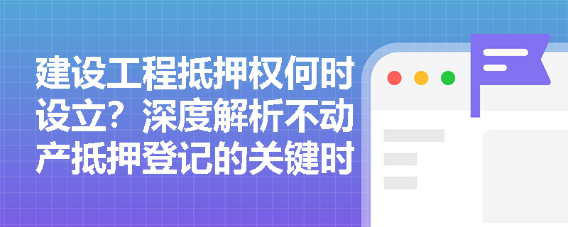 建设工程抵押权何时设立？深度解析不动产抵押登记的关键时间节点