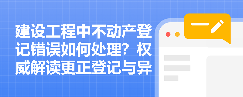 建设工程中不动产登记错误如何处理？权威解读更正登记与异议登记的区别与适用