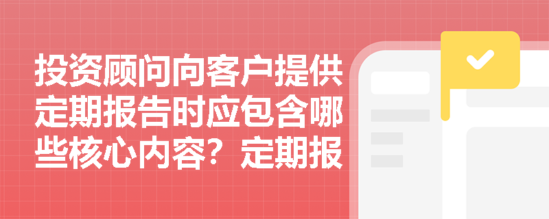 投资顾问向客户提供定期报告时应包含哪些核心内容?定期报告制作规范详解 投资顾问向客户提供定期报告时应包含哪些核心内容?定期报告制作规范详解