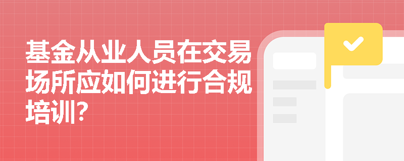 基金从业人员在交易场所应如何进行合规培训? 基金从业人员在交易场所应如何进行合规培训?