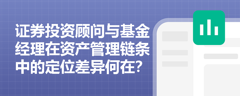 证券投资顾问与基金经理在资产管理链条中的定位差异何在?谁对投资决策负最终责任? 证券投资顾问与基金经理在资产管理链条中的定位差异何在?谁对投资决策负最终责任?