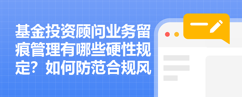 基金投资顾问业务留痕管理有哪些硬性规定？如何防范合规风险？