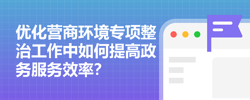 优化营商环境专项整治工作中如何提高政务服务效率? 优化营商环境专项整治工作中如何提高政务服务效率?