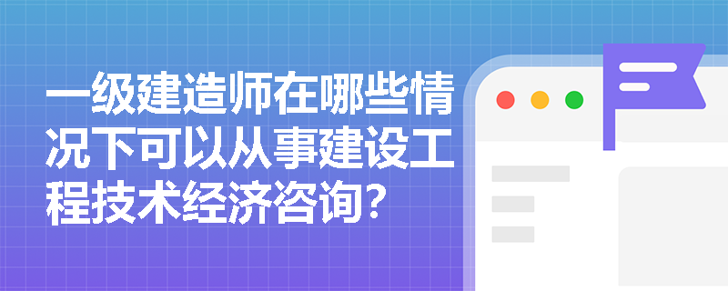 一级建造师在哪些情况下可以从事建设工程技术经济咨询? 一级建造师在哪些情况下可以从事建设工程技术经济咨询?