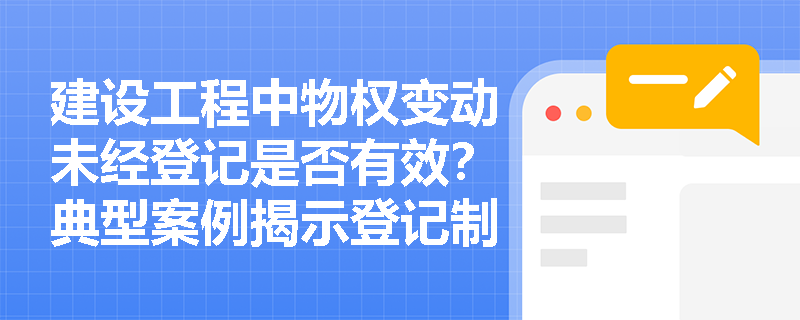 建设工程中物权变动未经登记是否有效？典型案例揭示登记制度的法律效力边界