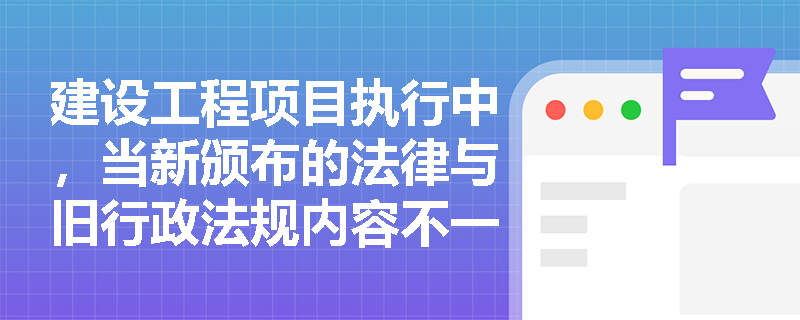 建设工程项目执行中，当新颁布的法律与旧行政法规内容不一致时该如何处理？