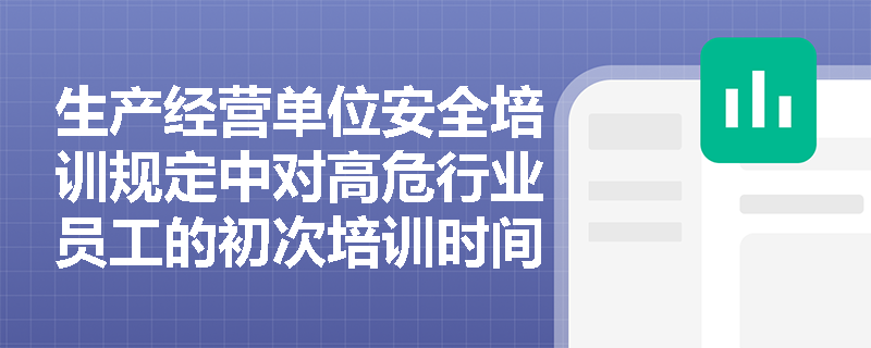 生产经营单位安全培训规定中对高危行业员工的初次培训时间有何具体要求? 生产经营单位安全培训规定中对高危行业员工的初次培训时间有何具体要求?
