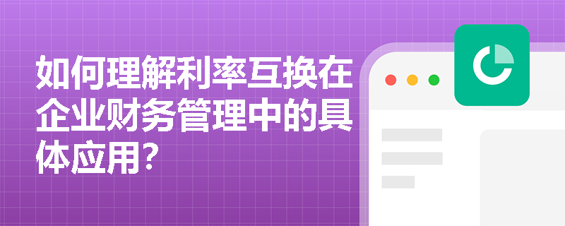 如何理解利率互换在企业财务管理中的具体应用? 如何理解利率互换在企业财务管理中的具体应用?
