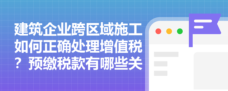 建筑企业跨区域施工如何正确处理增值税？预缴税款有哪些关键注意事项？