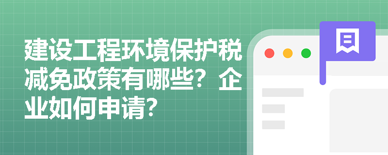 建设工程环境保护税减免政策有哪些？企业如何申请？