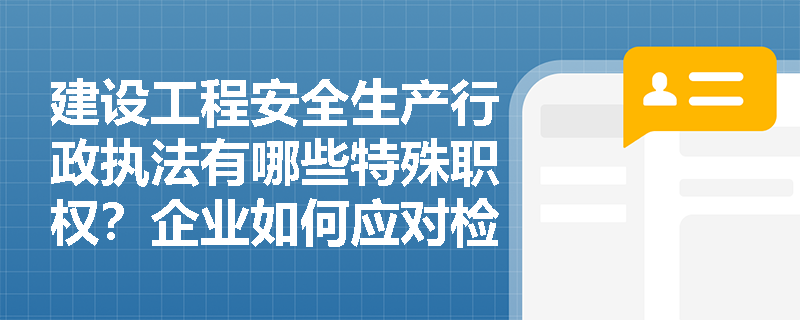 建设工程安全生产行政执法有哪些特殊职权？企业如何应对检查？
