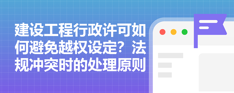 建设工程行政许可如何避免越权设定？法规冲突时的处理原则是什么？