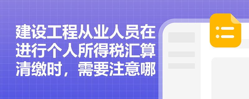 建设工程从业人员在进行个人所得税汇算清缴时，需要注意哪些事项？