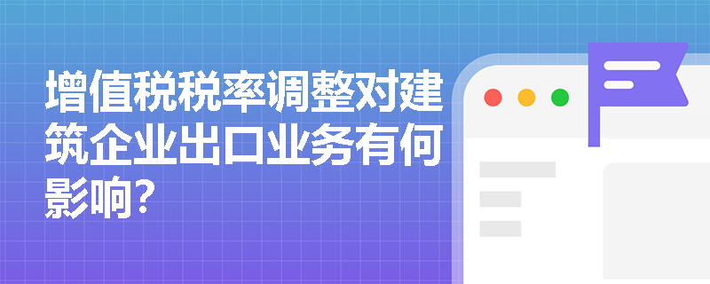 增值税税率调整对建筑企业出口业务有何影响？