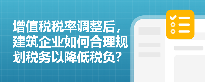 增值税税率调整后，建筑企业如何合理规划税务以降低税负？