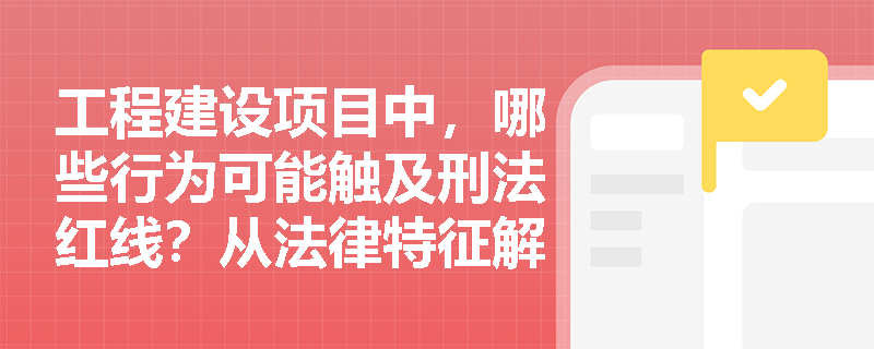 工程建设项目中，哪些行为可能触及刑法红线？从法律特征解析刑事责任边界