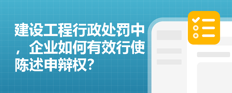 建设工程行政处罚中，企业如何有效行使陈述申辩权？