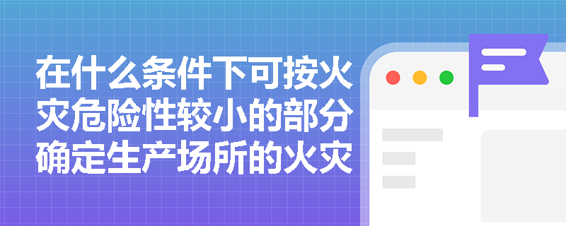 在什么条件下可按火灾危险性较小的部分确定生产场所的火灾危险性类别? 在什么条件下可按火灾危险性较小的部分确定生产场所的火灾危险性类别?