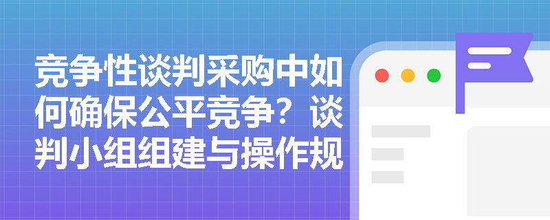 竞争性谈判采购中如何确保公平竞争？谈判小组组建与操作规范全解析