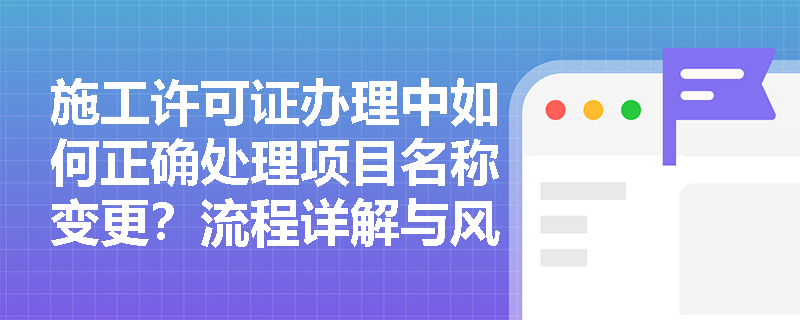 施工许可证办理中如何正确处理项目名称变更?流程详解与风险规避 施工许可证办理中如何正确处理项目名称变更?流程详解与风险规避