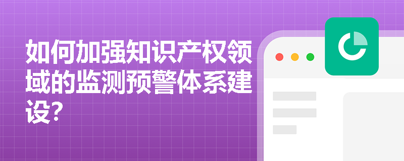 如何加强知识产权领域的监测预警体系建设？