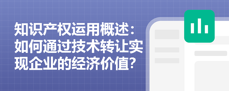 知识产权运用概述:如何通过技术转让实现企业的经济价值? 知识产权运用概述:如何通过技术转让实现企业的经济价值?