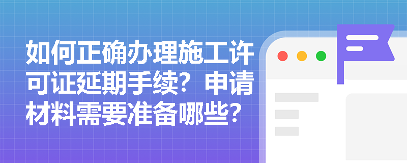 如何正确办理施工许可证延期手续？申请材料需要准备哪些？