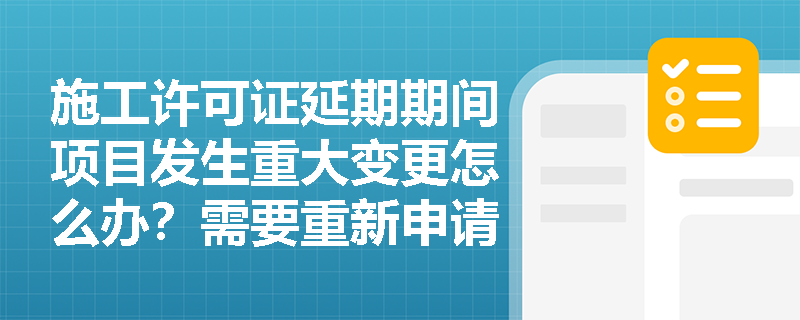 施工许可证延期期间项目发生重大变更怎么办？需要重新申请许可证吗？