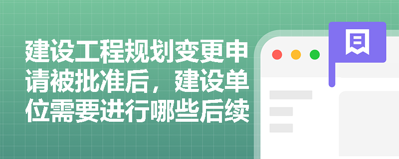 建设工程规划变更申请被批准后,建设单位需要进行哪些后续工作? 建设工程规划变更申请被批准后,建设单位需要进行哪些后续工作?
