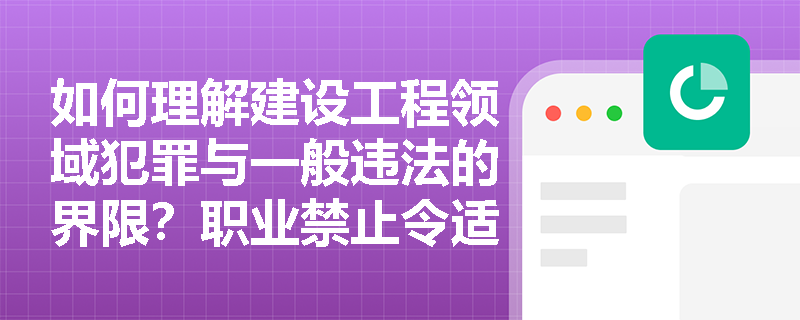 如何理解建设工程领域犯罪与一般违法的界限?职业禁止令适用范围是什么? 如何理解建设工程领域犯罪与一般违法的界限?职业禁止令适用范围是什么?