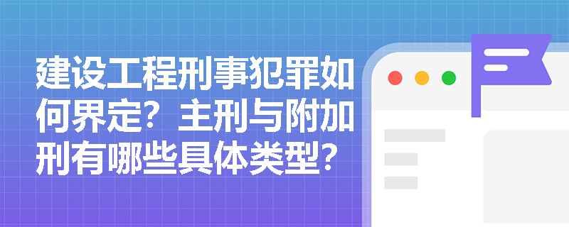 建设工程刑事犯罪如何界定?主刑与附加刑有哪些具体类型? 建设工程刑事犯罪如何界定?主刑与附加刑有哪些具体类型?