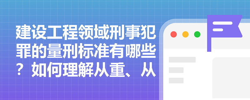 建设工程领域刑事犯罪的量刑标准有哪些?如何理解从重、从轻与减轻处罚情节? 建设工程领域刑事犯罪的量刑标准有哪些?如何理解从重、从轻与减轻处罚情节?