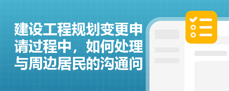 建设工程规划变更申请过程中,如何处理与周边居民的沟通问题? 建设工程规划变更申请过程中,如何处理与周边居民的沟通问题?