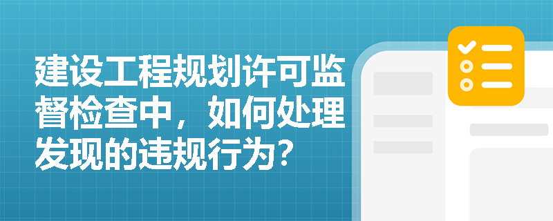 建设工程规划许可监督检查中，如何处理发现的违规行为？