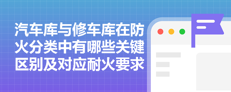 汽车库与修车库在防火分类中有哪些关键区别及对应耐火要求？
