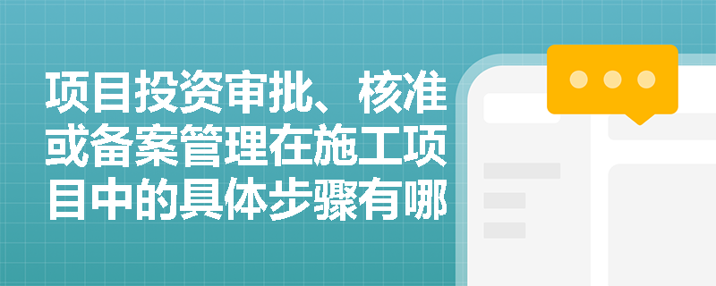 项目投资审批、核准或备案管理在施工项目中的具体步骤有哪些？