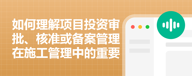 如何理解项目投资审批、核准或备案管理在施工管理中的重要性？