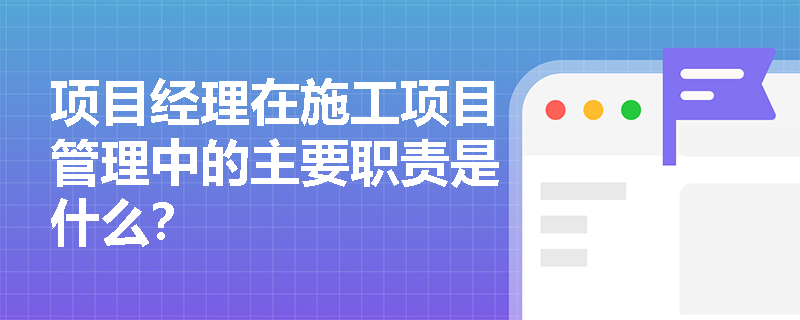 项目经理在施工项目管理中的主要职责是什么？