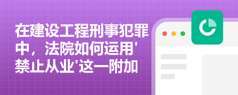 在建设工程刑事犯罪中，法院如何运用'禁止从业'这一附加刑罚？