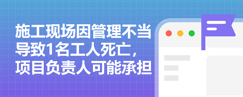 施工现场因管理不当导致1名工人死亡，项目负责人可能承担什么刑事责任？