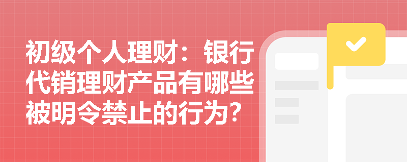 初级个人理财:银行代销理财产品有哪些被明令禁止的行为? 初级个人理财:银行代销理财产品有哪些被明令禁止的行为?