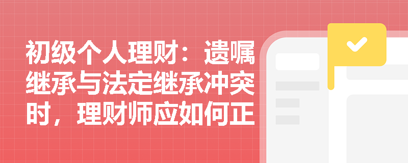 初级个人理财：遗嘱继承与法定继承冲突时，理财师应如何正确指导客户？