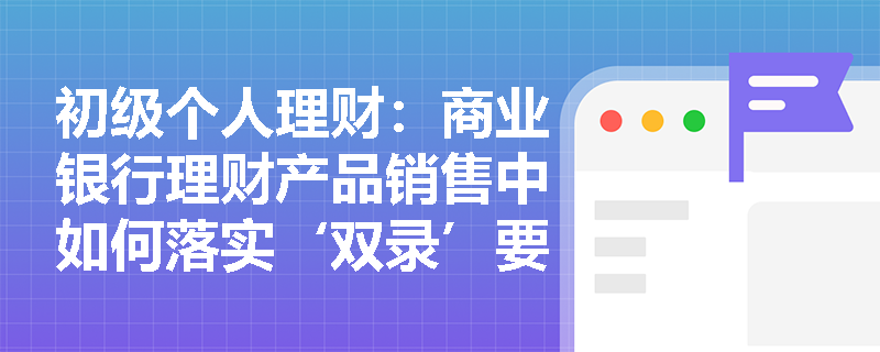 初级个人理财:商业银行理财产品销售中如何落实‘双录’要求? 初级个人理财:商业银行理财产品销售中如何落实‘双录’要求?