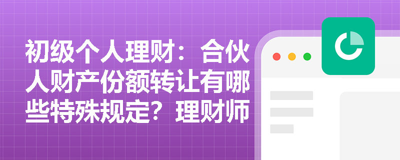 初级个人理财：合伙人财产份额转让有哪些特殊规定？理财师应如何协助客户规避风险？