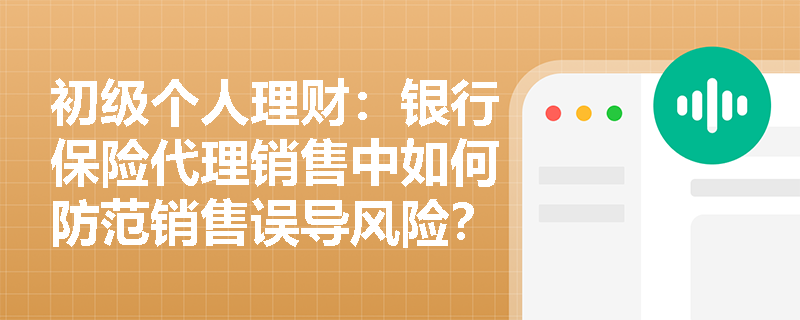 初级个人理财：银行保险代理销售中如何防范销售误导风险？
